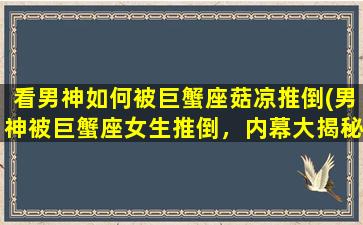 看男神如何被巨蟹座菇凉推倒(男神被巨蟹座女生推倒，内幕大揭秘！)