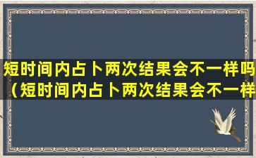 短时间内占卜两次结果会不一样吗（短时间内占卜两次结果会不一样吗为什么）