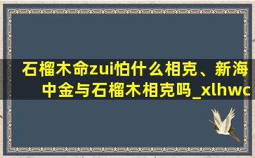 石榴木命zui怕什么相克、新海中金与石榴木相克吗_xlhwcn_天涯问答_天涯社区