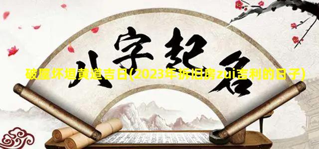 破屋坏垣黄道吉日(2023年拆旧房zui吉利的日子)