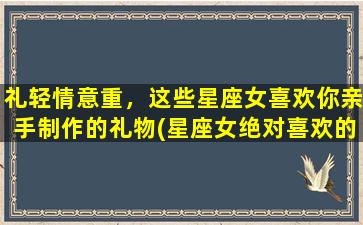 礼轻情意重，这些星座女喜欢你亲手制作的礼物(星座女绝对喜欢的手工礼物，轻松制作让TA感动不已！)