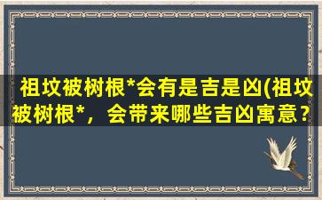 祖坟被树根*会有是吉是凶(祖坟被树根*，会带来哪些吉凶寓意？)