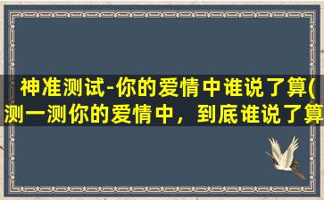 神准测试-你的爱情中谁说了算(测一测你的爱情中，到底谁说了算！)