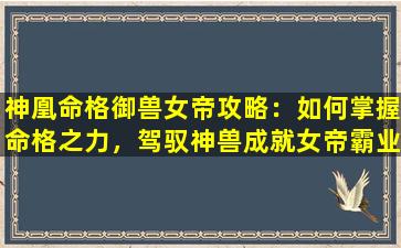 神凰命格御兽女帝攻略：如何掌握命格之力，驾驭神兽成就女帝霸业