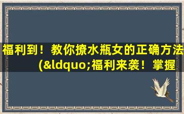 福利到！教你撩水瓶女的正确方法(“福利来袭！掌握这些技巧，轻松撩到水瓶女！”)