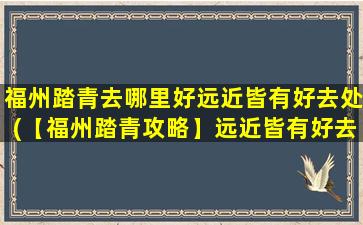 福州踏青去哪里好远近皆有好去处(【福州踏青攻略】远近皆有好去处，推荐这些美丽景点！)