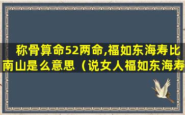 称骨算命52两命,福如东海寿比南山是么意思（说女人福如东海寿比南山什么意思）