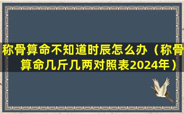 称骨算命不知道时辰怎么办（称骨算命几斤几两对照表2024年）