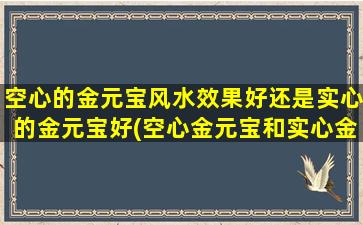 空心的金元宝风水效果好还是实心的金元宝好(空心金元宝和实心金元宝哪个更有助于风水？)