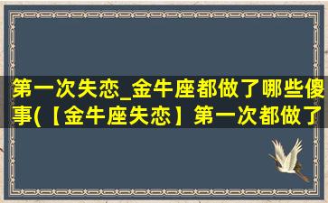 第一次失恋_金牛座都做了哪些傻事(【金牛座失恋】第一次都做了什么傻事？)