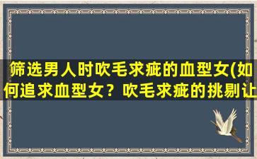 筛选男人时吹毛求疵的血型女(如何追求血型女？吹毛求疵的挑剔让你头疼？别怕，我来帮你！)