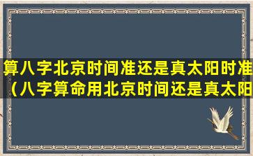 算八字北京时间准还是真太阳时准（八字算命用北京时间还是真太阳时准确）