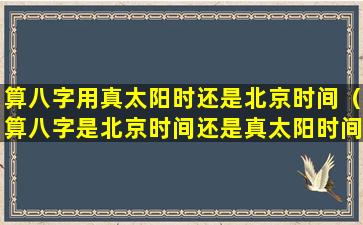 算八字用真太阳时还是北京时间（算八字是北京时间还是真太阳时间准确）