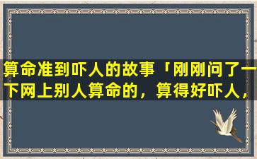 算命准到吓人的故事「刚刚问了一下网上别人算命的，算得好吓人，好害怕，怎么办，担心自己出问题」