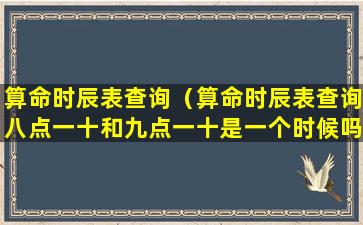 算命时辰表查询（算命时辰表查询八点一十和九点一十是一个时候吗）