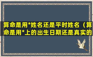 算命是用*姓名还是平时姓名（算命是用*上的出生日期还是真实的）