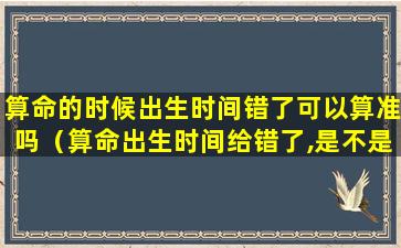 算命的时候出生时间错了可以算准吗（算命出生时间给错了,是不是算的就不准了）