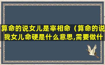 算命的说女儿是宰相命（算命的说我女儿命硬是什么意思,需要做什么）