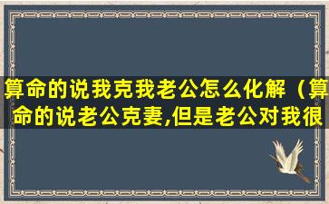 算命的说我克我老公怎么化解（算命的说老公克妻,但是老公对我很好）