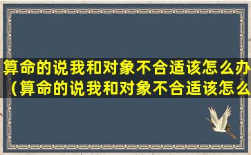 算命的说我和对象不合适该怎么办（算命的说我和对象不合适该怎么办呢）