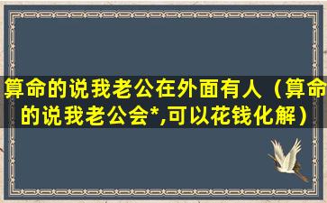 算命的说我老公在外面有人（算命的说我老公会*,可以花钱化解）