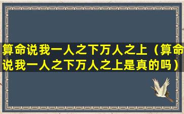 算命说我一人之下万人之上（算命说我一人之下万人之上是真的吗）