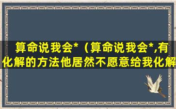 算命说我会*（算命说我会*,有化解的方法他居然不愿意给我化解）