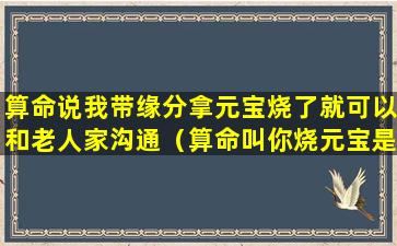 算命说我带缘分拿元宝烧了就可以和老人家沟通（算命叫你烧元宝是什么意思）