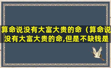 算命说没有大富大贵的命（算命说没有大富大贵的命,但是不缺钱是什么意思）