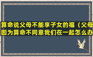 算命说父母不能享子女的福（父母因为算命不同意我们在一起怎么办）