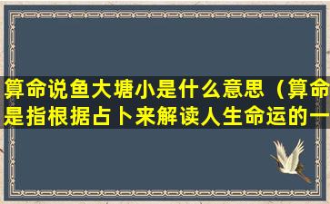 算命说鱼大塘小是什么意思（算命是指根据占卜来解读人生命运的一种方法）