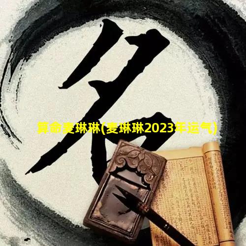 算命麦琳琳(麦琳琳2023年运气)