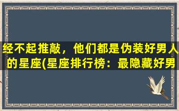 经不起推敲，他们都是伪装好男人的星座(星座排行榜：最隐藏好男人排名震惊！)