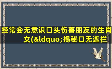 经常会无意识口头伤害朋友的生肖女(“揭秘口无遮拦的生肖女：你是否也会无意识伤到身边的朋友？”)