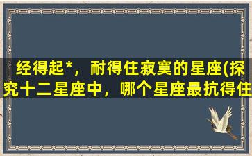 经得起*，耐得住寂寞的星座(探究十二星座中，哪个星座最抗得住*和孤独的考验)