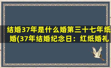 结婚37年是什么婚第三十七年纸婚(37年结婚纪念日：红纸婚礼物及纪念创意)