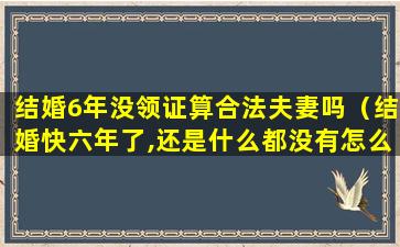 结婚6年没领证算合法夫妻吗（结婚快六年了,还是什么都没有怎么办）