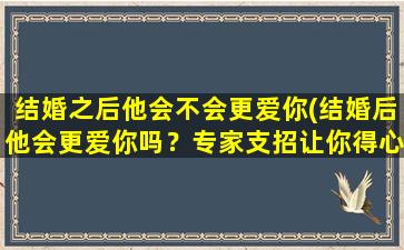 结婚之后他会不会更爱你(结婚后他会更爱你吗？专家支招让你得心应手)