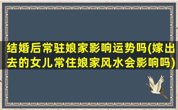 结婚后常驻娘家影响运势吗(嫁出去的女儿常住娘家风水会影响吗)