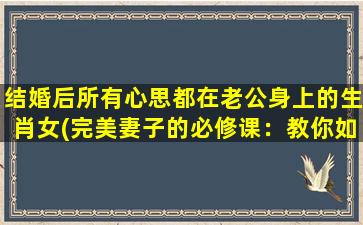 结婚后所有心思都在老公身上的生肖女(完美妻子的必修课：教你如何让老公爱*)