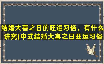 结婚大喜之日的旺运习俗，有什么讲究(中式结婚大喜之日旺运习俗详解，这些讲究一定要了解！)