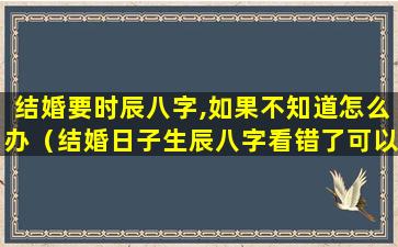 结婚要时辰八字,如果不知道怎么办（结婚日子生辰八字看错了可以重新看吗）