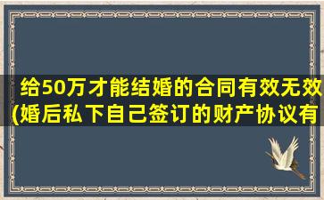 给50万才能结婚的合同有效无效(婚后私下自己签订的财产协议有效吗)