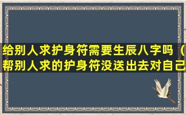 给别人求护身符需要生辰八字吗（帮别人求的护身符没送出去对自己好吗）