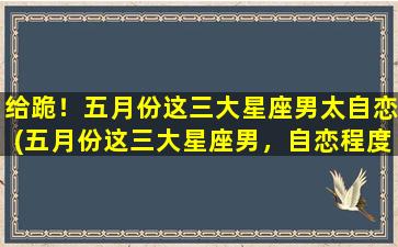 给跪！五月份这三大星座男太自恋(五月份这三大星座男，自恋程度堪比歌坛天王！)