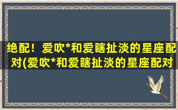 绝配！爱吹*和爱瞎扯淡的星座配对(爱吹*和爱瞎扯淡的星座配对盘点，*惊人！)