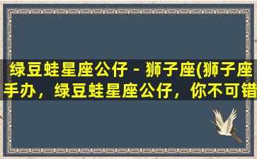 绿豆蛙星座公仔－狮子座(狮子座手办，绿豆蛙星座公仔，你不可错过的收藏品)