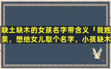 缺土缺木的女孩名字带含义「我姓吴，想给女儿取个名字，小孩缺木，取带有木字旁的」