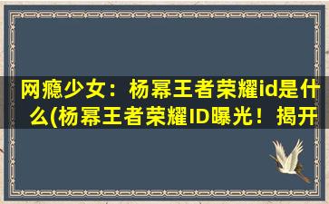 网瘾少女：杨幂王者荣耀id是什么(杨幂王者荣耀ID曝光！揭开网瘾少女真面目)