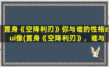 置身《空降利刃》你与谁的性格zui像(置身《空降利刃》，谁与你zui像？)